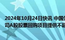 2024年10月24日快讯 中国外运：中国银行北京分行将为公司A股股票回购项目提供不超3.79亿元的贷款额度