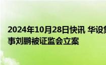 2024年10月28日快讯 华设集团：因涉嫌短线交易，公司董事刘鹏被证监会立案