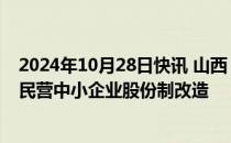 2024年10月28日快讯 山西：力争全省每年完成100户以上民营中小企业股份制改造