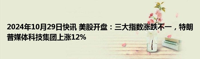 2024年10月29日快讯 美股开盘：三大指数涨跌不一，特朗普媒体科技集团上涨12%