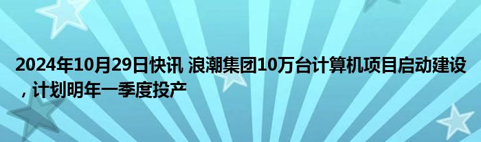 2024年10月29日快讯 浪潮集团10万台计算机项目启动建设，计划明年一季度投产