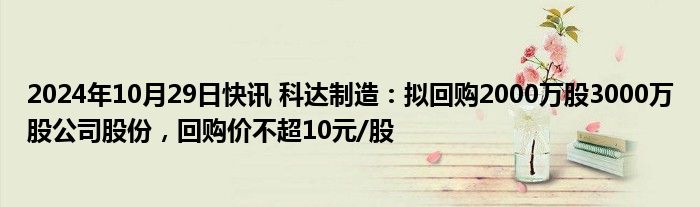 2024年10月29日快讯 科达制造：拟回购2000万股3000万股公司股份，回购价不超10元/股