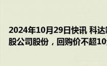 2024年10月29日快讯 科达制造：拟回购2000万股3000万股公司股份，回购价不超10元/股