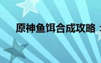 原神鱼饵合成攻略：获取钓鱼必备饵料