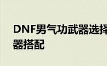 DNF男气功武器选择指南：为你解析最佳武器搭配